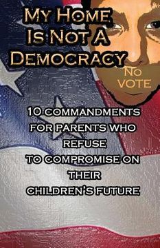 portada My Home Is Not A Democracy: 10 Commandments for Parents Who Refuse to Compromise their Children's Future (en Inglés)