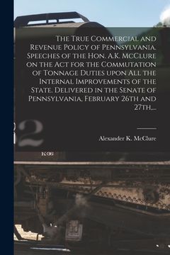 portada The True Commercial and Revenue Policy of Pennsylvania. Speeches of the Hon. A.K. McClure on the Act for the Commutation of Tonnage Duties Upon All th (en Inglés)