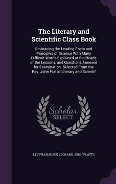 portada The Literary and Scientific Class Book: Embracing the Leading Facts and Principles of Science With Many Difficult Words Explained at the Heads of the (en Inglés)