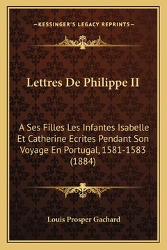 portada Lettres De Philippe II: A Ses Filles Les Infantes Isabelle Et Catherine Ecrites Pendant Son Voyage En Portugal, 1581-1583 (1884) (en Francés)