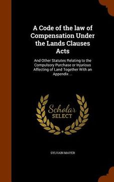 portada A Code of the law of Compensation Under the Lands Clauses Acts: And Other Statutes Relating to the Compulsory Purchase or Injurious Affecting of Land