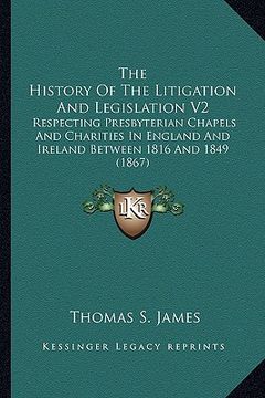 portada the history of the litigation and legislation v2: respecting presbyterian chapels and charities in england and ireland between 1816 and 1849 (1867) (en Inglés)