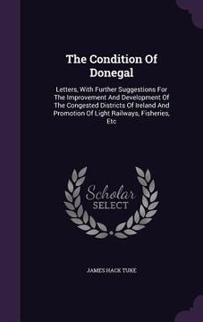 portada The Condition Of Donegal: Letters, With Further Suggestions For The Improvement And Development Of The Congested Districts Of Ireland And Promot (in English)