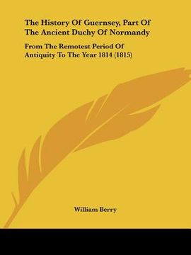 portada the history of guernsey, part of the ancient duchy of normandy: from the remotest period of antiquity to the year 1814 (1815) (en Inglés)