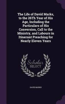 portada The Life of David Marks, to the 26Th Year of His Age, Including the Particulars of His Conversion, Call to the Ministry, and Labours in Itinerant Prea (en Inglés)