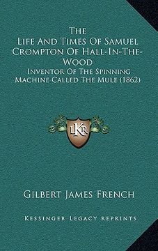 portada the life and times of samuel crompton of hall-in-the-wood: inventor of the spinning machine called the mule (1862) (en Inglés)
