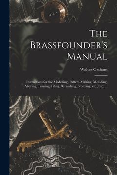 portada The Brassfounder's Manual: Instructions for the Modelling, Pattern-making, Moulding, Alloying, Turning, Filing, Burnishing, Bronzing, Etc., Etc. (en Inglés)