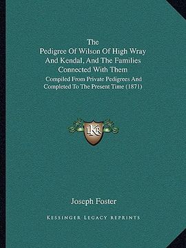 portada the pedigree of wilson of high wray and kendal, and the families connected with them: compiled from private pedigrees and completed to the present tim (en Inglés)