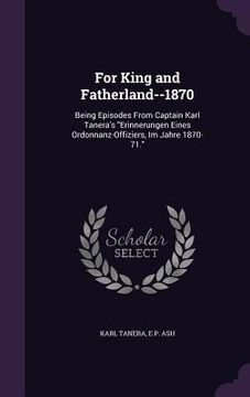 portada For King and Fatherland--1870: Being Episodes From Captain Karl Tanera's "Erinnerungen Eines Ordonnanz-Offiziers, Im Jahre 1870-71." (en Inglés)