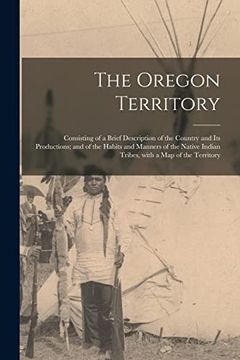 portada The Oregon Territory [microform]: Consisting of a Brief Description of the Country and Its Productions; and of the Habits and Manners of the Native In (en Inglés)