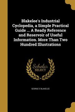 portada Blakelee's Industrial Cyclopedia, a Simple Practical Guide ... A Ready Reference and Reservoir of Useful Information. More Than Two Hundred Illustrati (en Inglés)