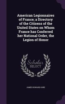 portada American Legionnaires of France; a Directory of the Citizens of the United States on Whom France has Conferred her National Order, the Legion of Honor (in English)