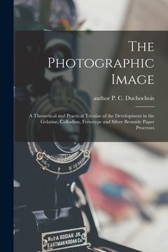 portada The Photographic Image: a Theoretical and Practical Treatise of the Development in the Gelatine, Collodion, Ferrotype and Silver Bromide Paper (in English)