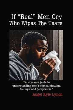 portada If "Real Men" Cry Who Wipes the Tears: A woman's guide to understanding men's communication, feelings, and perspective (en Inglés)