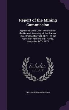 portada Report of the Mining Commission: Appointed Under Joint Resolution of the General Assembly of the State of Ohio: Passed May 2D, 1871: To the Governor,