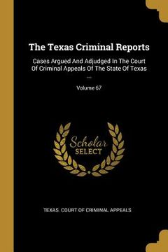 portada The Texas Criminal Reports: Cases Argued And Adjudged In The Court Of Criminal Appeals Of The State Of Texas ...; Volume 67
