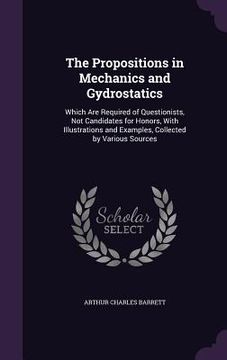 portada The Propositions in Mechanics and Gydrostatics: Which Are Required of Questionists, Not Candidates for Honors, With Illustrations and Examples, Collec (en Inglés)
