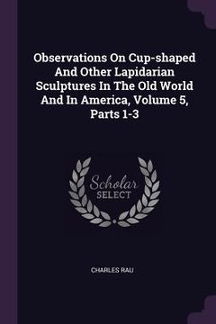 portada Observations On Cup-shaped And Other Lapidarian Sculptures In The Old World And In America, Volume 5, Parts 1-3 (en Inglés)