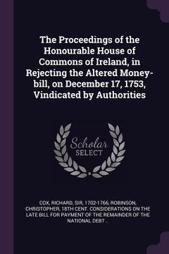 portada The Proceedings of the Honourable House of Commons of Ireland, in Rejecting the Altered Money-bill, on December 17, 1753, Vindicated by Authorities (en Inglés)