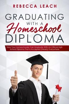 portada Graduating With A Homeschool Diploma: How Your Homeschooler Can Graduate With An Official High School Diploma That Is Accepted (Nearly) Everywhere