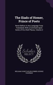 portada The Iliads of Homer, Prince of Poets: Never Before in Any Language Truly Translated, With a Comment Upon Some of His Chief Places, Volume 2 (en Inglés)