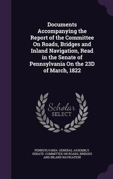 portada Documents Accompanying the Report of the Committee On Roads, Bridges and Inland Navigation, Read in the Senate of Pennsylvania On the 23D of March, 18 (en Inglés)