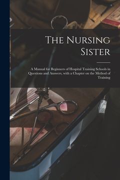 portada The Nursing Sister: a Manual for Beginners of Hospital Training Schools in Questions and Answers, With a Chapter on the Method of Training (en Inglés)