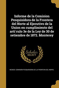 portada Informe de la Comision Pesquisidora de la Frontera del Norte al Ejecutivo de la Union en Cumplimiento del Artículo 3e de la ley de 30 de Setiembre de 1872. Monterey
