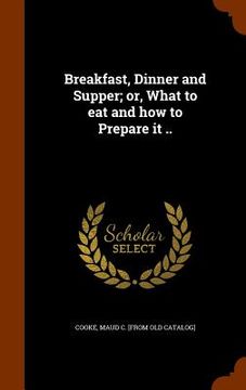 portada Breakfast, Dinner and Supper; or, What to eat and how to Prepare it .. (in English)