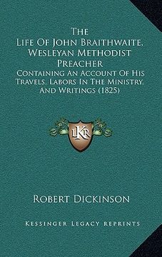 portada the life of john braithwaite, wesleyan methodist preacher: containing an account of his travels, labors in the ministry, and writings (1825) (in English)