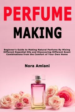 portada Perfume Making: Beginner's Guide to Making Natural Perfume By Mixing Different Essential Oils and Discovering Different Scent Combinat
