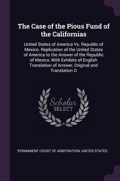 portada The Case of the Pious Fund of the Californias: United States of America Vs. Republic of Mexico. Replication of the United States of America to the Ans (in English)
