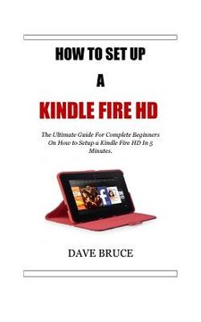 portada How To Setup a Kindle Fire HD: The Ultimate Guide For Complete Beginners On How to Setup a Kindle Fire HD In 5 Minutes. (en Inglés)
