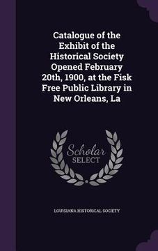 portada Catalogue of the Exhibit of the Historical Society Opened February 20th, 1900, at the Fisk Free Public Library in New Orleans, La (en Inglés)