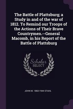 portada The Battle of Plattsburg; a Study in and of the war of 1812. To Remind our Troops of the Actions of Their Brave Countrymen.--General Macomb, in his Re (en Inglés)