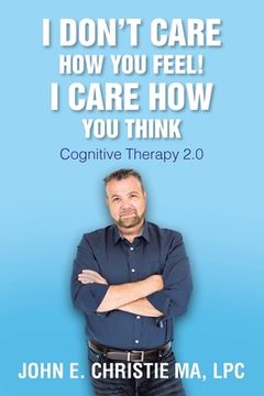 portada I Don't Care How You Feel! I Care How You Think: Cognitive Therapy 2.0 (in English)