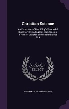 portada Christian Science: An Exposition of Mrs. Eddy's Wonderful Discovery, Including Its Legal Aspects. a Plea for Children and Other Helpless (en Inglés)