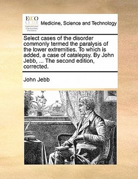portada select cases of the disorder commonly termed the paralysis of the lower extremities. to which is added, a case of catalepsy. by john jebb, ... the sec (en Inglés)