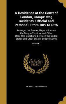 portada A Residence at the Court of London, Comprising Incidents, Official and Personal, From 1819 to 1825: Amongst the Former, Negotiations on the Oregon Ter (en Inglés)