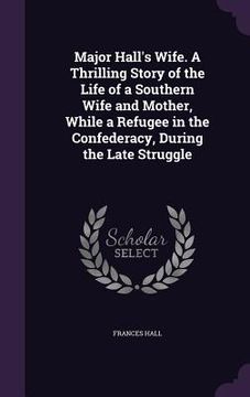 portada Major Hall's Wife. A Thrilling Story of the Life of a Southern Wife and Mother, While a Refugee in the Confederacy, During the Late Struggle