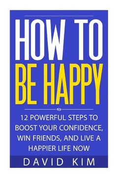 portada How To Be Happy: 12 Powerful Steps to Boost Your Confidence, Win Friends, and Live a Happier Life Now (en Inglés)