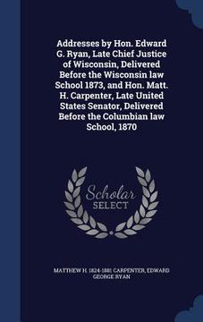 portada Addresses by Hon. Edward G. Ryan, Late Chief Justice of Wisconsin, Delivered Before the Wisconsin law School 1873, and Hon. Matt. H. Carpenter, Late U