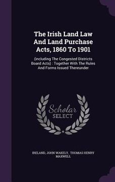 portada The Irish Land Law And Land Purchase Acts, 1860 To 1901: (including The Congested Districts Board Acts): Together With The Rules And Forms Issued Ther