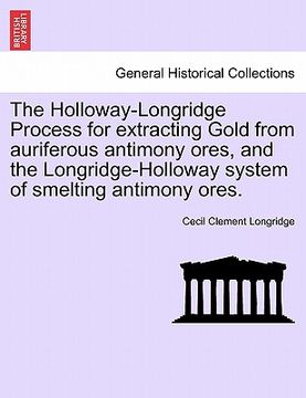 portada the holloway-longridge process for extracting gold from auriferous antimony ores, and the longridge-holloway system of smelting antimony ores. (en Inglés)