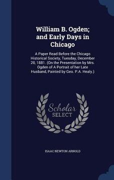 portada William B. Ogden; and Early Days in Chicago: A Paper Read Before the Chicago Historical Society, Tuesday, December 20, 1881. (On the Presentation by M (in English)
