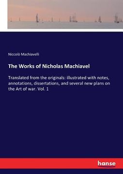 portada The Works of Nicholas Machiavel: Translated from the originals: illustrated with notes, annotations, dissertations, and several new plans on the Art o (en Inglés)