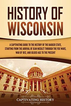 portada History of Wisconsin: A Captivating Guide to the History of the Badger State, Starting From the Arrival of Jean Nicolet Through the fox Wars, war of 1812, and Gilded age to the Present 