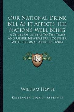 portada our national drink bill as it affects the nation's well being: a series of letters to the times and other newspapers, together with original articles (en Inglés)