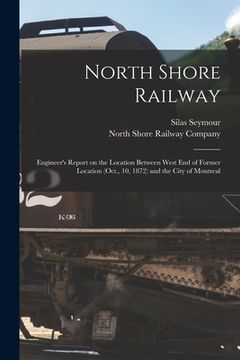 portada North Shore Railway [microform]: Engineer's Report on the Location Between West End of Former Location (Oct., 10, 1872) and the City of Montreal (in English)