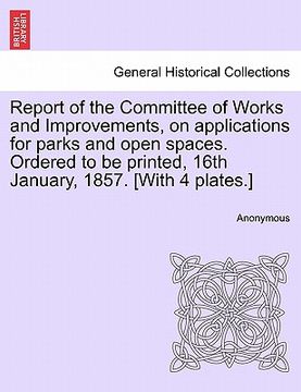 portada report of the committee of works and improvements, on applications for parks and open spaces. ordered to be printed, 16th january, 1857. [with 4 plate